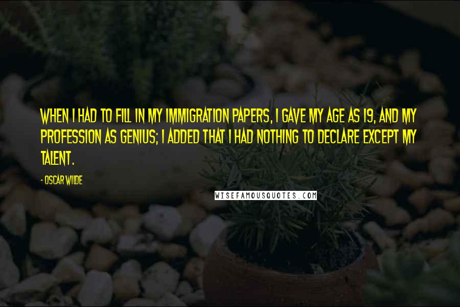 Oscar Wilde Quotes: When I had to fill in my immigration papers, I gave my age as 19, and my profession as genius; I added that I had nothing to declare except my talent.