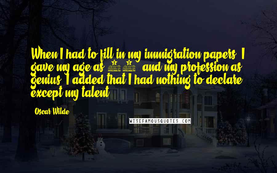 Oscar Wilde Quotes: When I had to fill in my immigration papers, I gave my age as 19, and my profession as genius; I added that I had nothing to declare except my talent.