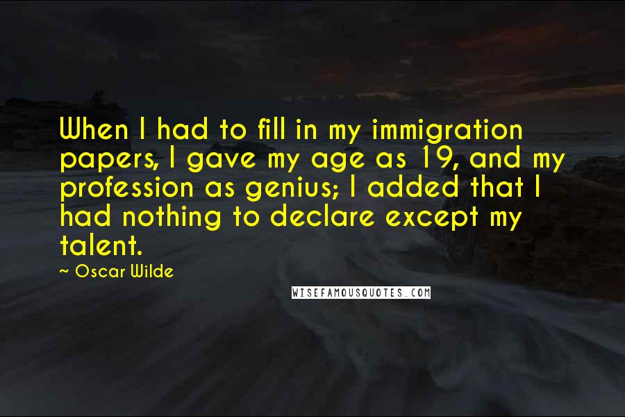 Oscar Wilde Quotes: When I had to fill in my immigration papers, I gave my age as 19, and my profession as genius; I added that I had nothing to declare except my talent.