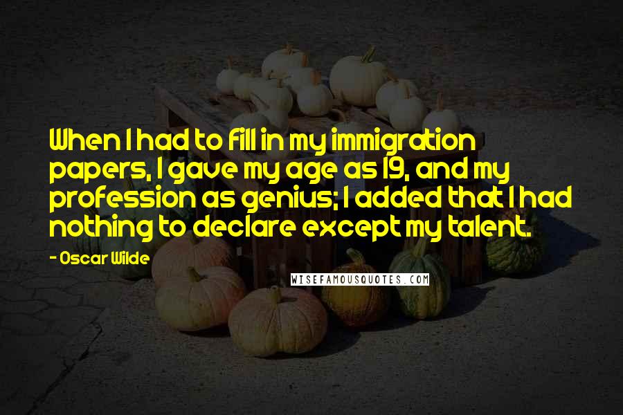 Oscar Wilde Quotes: When I had to fill in my immigration papers, I gave my age as 19, and my profession as genius; I added that I had nothing to declare except my talent.