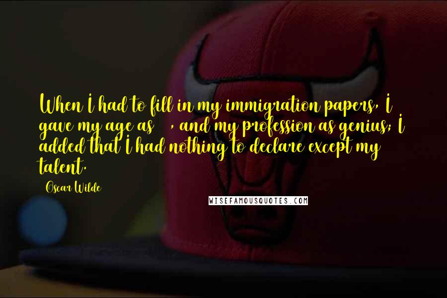 Oscar Wilde Quotes: When I had to fill in my immigration papers, I gave my age as 19, and my profession as genius; I added that I had nothing to declare except my talent.