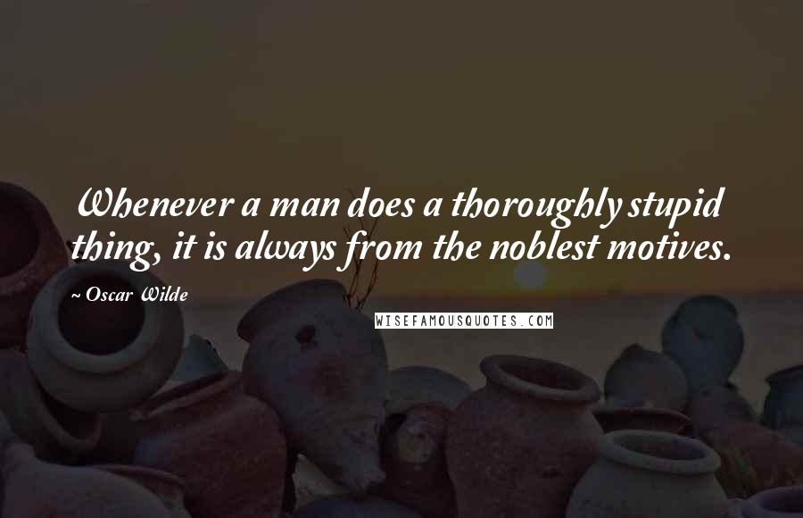 Oscar Wilde Quotes: Whenever a man does a thoroughly stupid thing, it is always from the noblest motives.