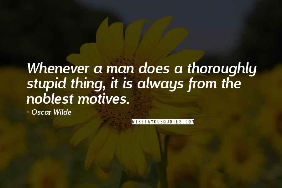 Oscar Wilde Quotes: Whenever a man does a thoroughly stupid thing, it is always from the noblest motives.