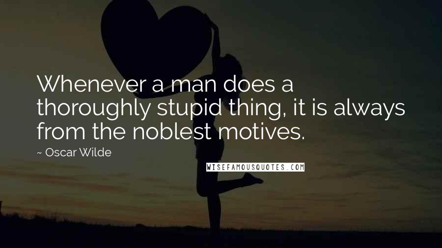 Oscar Wilde Quotes: Whenever a man does a thoroughly stupid thing, it is always from the noblest motives.