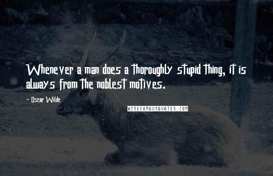 Oscar Wilde Quotes: Whenever a man does a thoroughly stupid thing, it is always from the noblest motives.