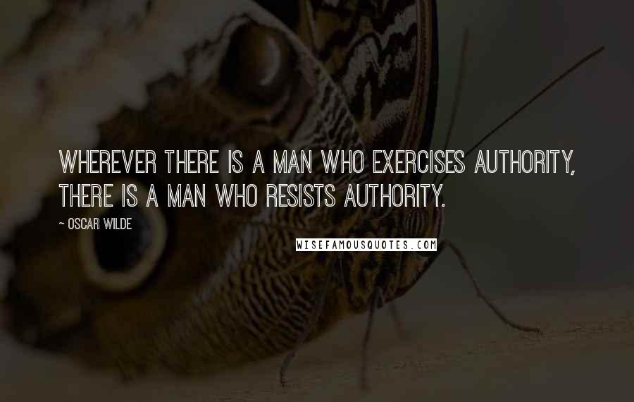Oscar Wilde Quotes: Wherever there is a man who exercises authority, there is a man who resists authority.