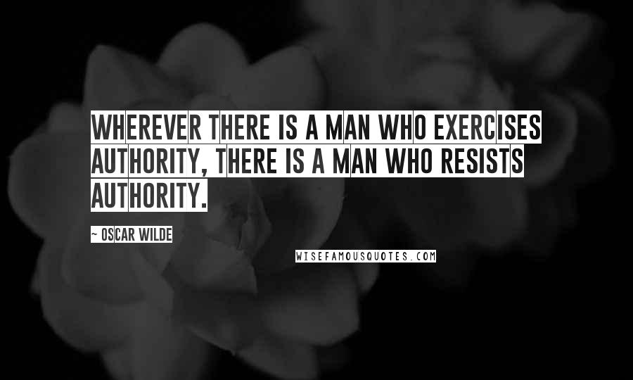 Oscar Wilde Quotes: Wherever there is a man who exercises authority, there is a man who resists authority.