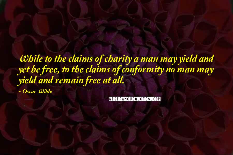 Oscar Wilde Quotes: While to the claims of charity a man may yield and yet be free, to the claims of conformity no man may yield and remain free at all.