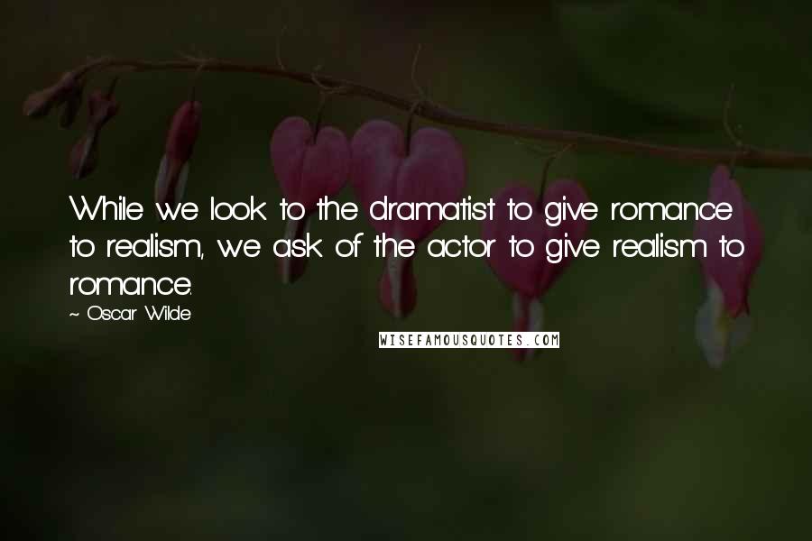 Oscar Wilde Quotes: While we look to the dramatist to give romance to realism, we ask of the actor to give realism to romance.