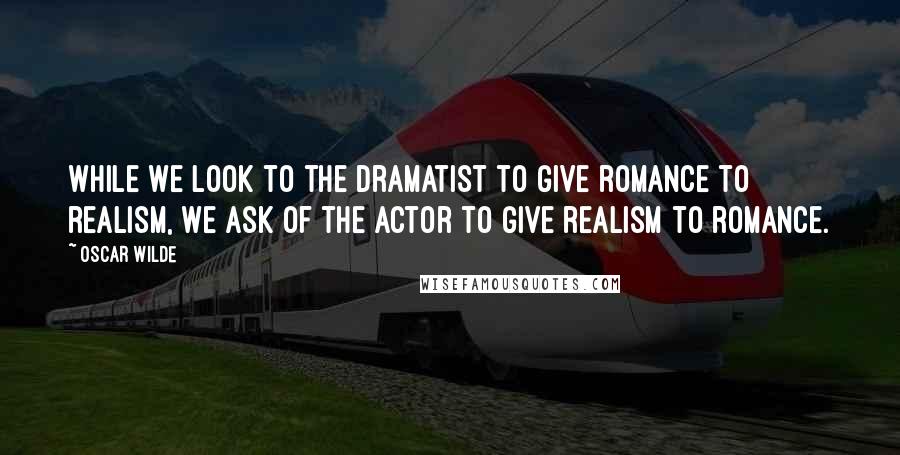 Oscar Wilde Quotes: While we look to the dramatist to give romance to realism, we ask of the actor to give realism to romance.