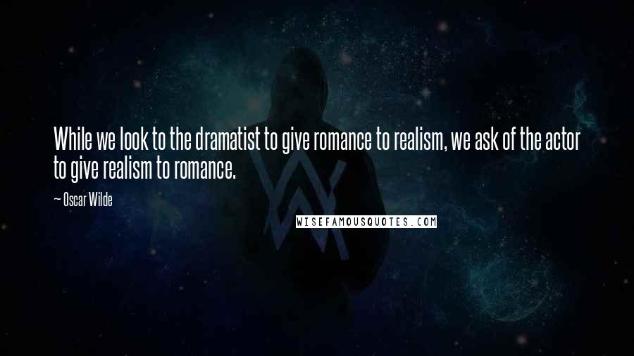 Oscar Wilde Quotes: While we look to the dramatist to give romance to realism, we ask of the actor to give realism to romance.