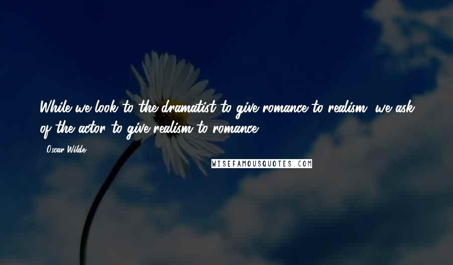 Oscar Wilde Quotes: While we look to the dramatist to give romance to realism, we ask of the actor to give realism to romance.