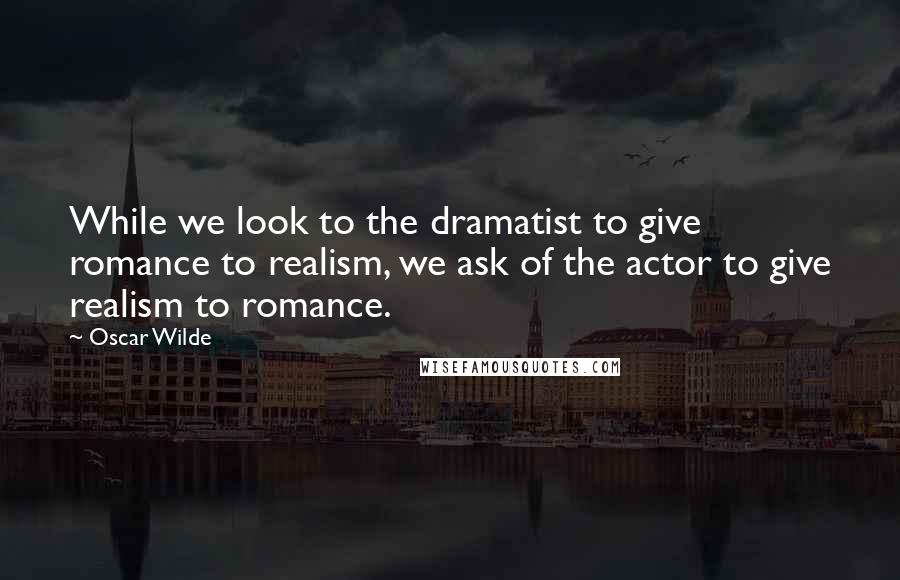Oscar Wilde Quotes: While we look to the dramatist to give romance to realism, we ask of the actor to give realism to romance.