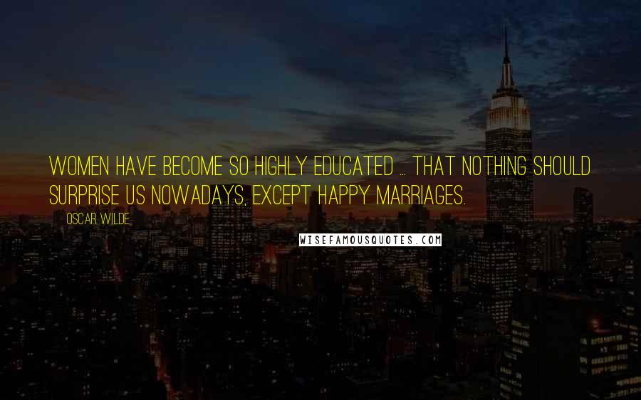 Oscar Wilde Quotes: Women have become so highly educated ... that nothing should surprise us nowadays, except happy marriages.
