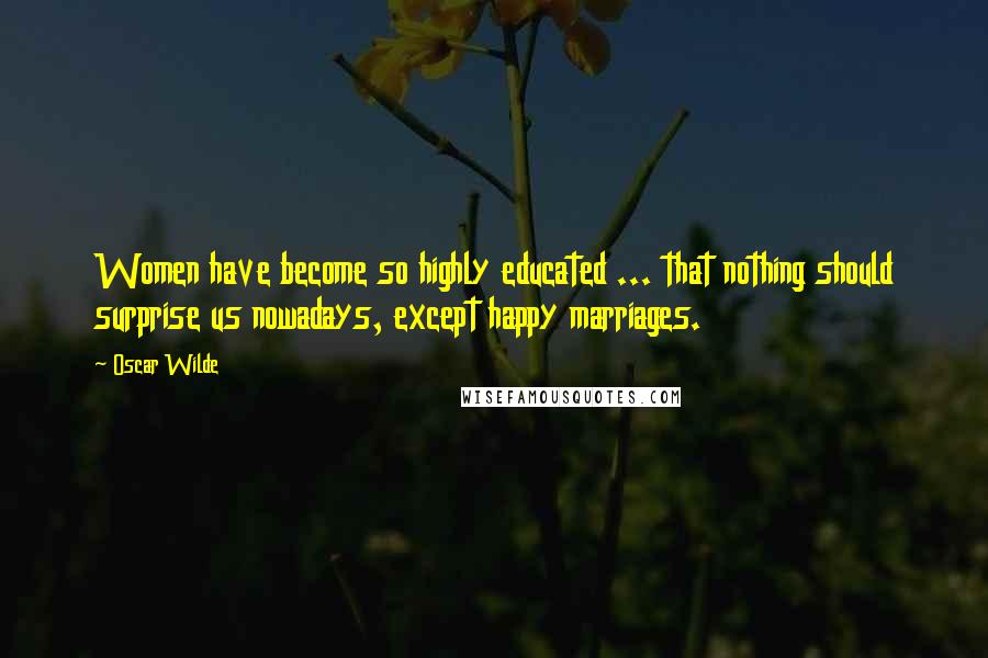 Oscar Wilde Quotes: Women have become so highly educated ... that nothing should surprise us nowadays, except happy marriages.