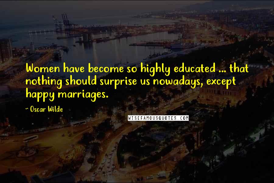 Oscar Wilde Quotes: Women have become so highly educated ... that nothing should surprise us nowadays, except happy marriages.