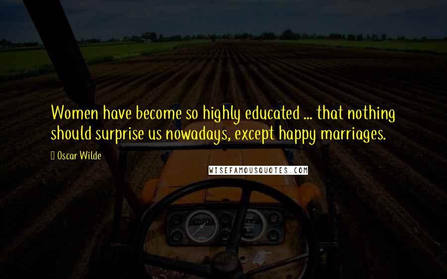 Oscar Wilde Quotes: Women have become so highly educated ... that nothing should surprise us nowadays, except happy marriages.