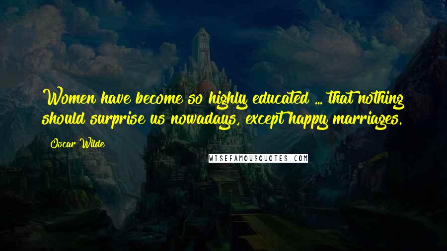 Oscar Wilde Quotes: Women have become so highly educated ... that nothing should surprise us nowadays, except happy marriages.