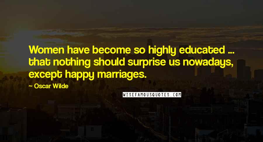 Oscar Wilde Quotes: Women have become so highly educated ... that nothing should surprise us nowadays, except happy marriages.