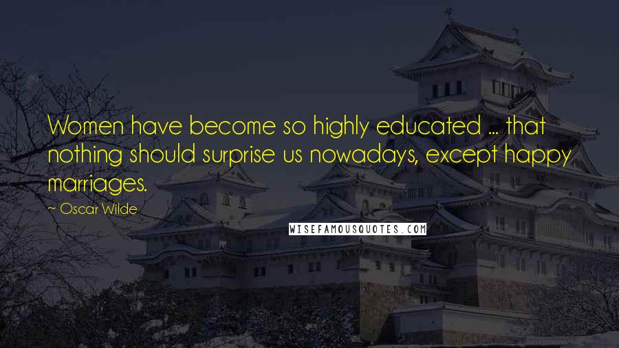 Oscar Wilde Quotes: Women have become so highly educated ... that nothing should surprise us nowadays, except happy marriages.