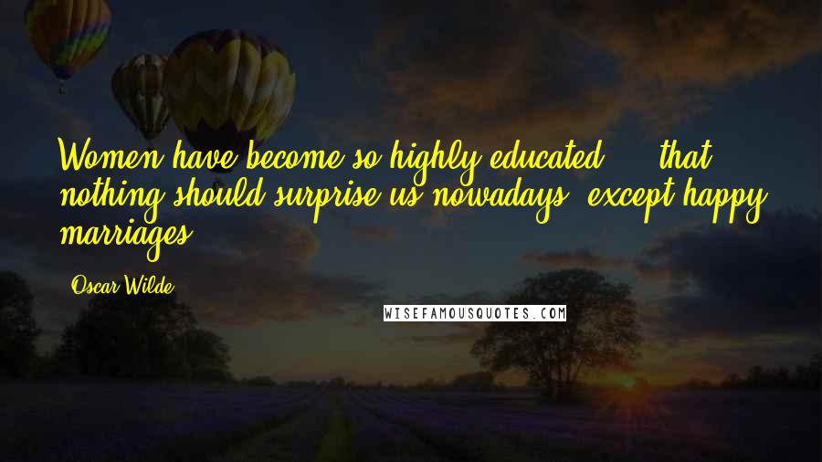 Oscar Wilde Quotes: Women have become so highly educated ... that nothing should surprise us nowadays, except happy marriages.