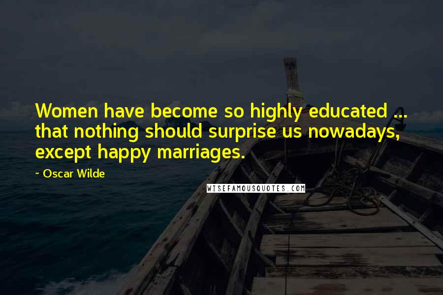 Oscar Wilde Quotes: Women have become so highly educated ... that nothing should surprise us nowadays, except happy marriages.
