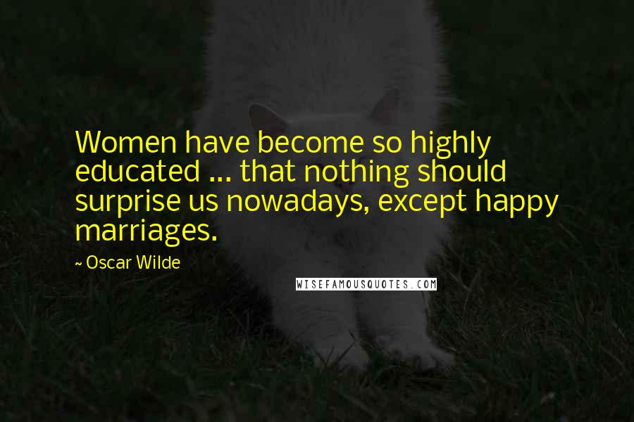 Oscar Wilde Quotes: Women have become so highly educated ... that nothing should surprise us nowadays, except happy marriages.