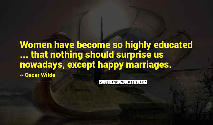 Oscar Wilde Quotes: Women have become so highly educated ... that nothing should surprise us nowadays, except happy marriages.