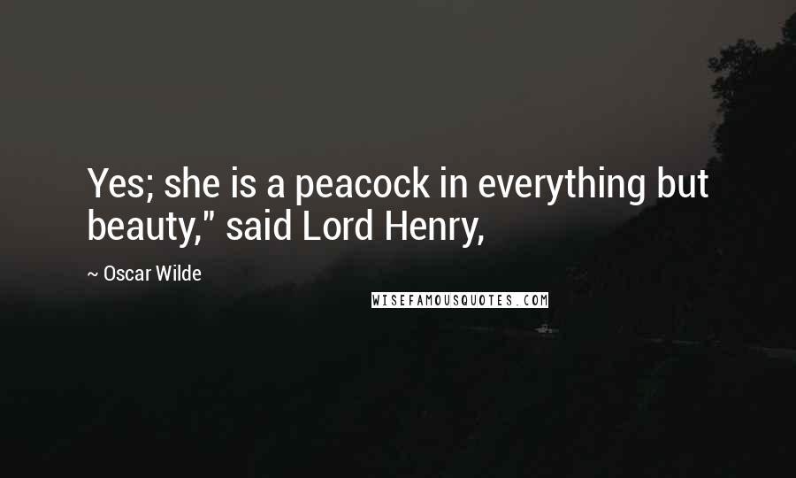 Oscar Wilde Quotes: Yes; she is a peacock in everything but beauty," said Lord Henry,