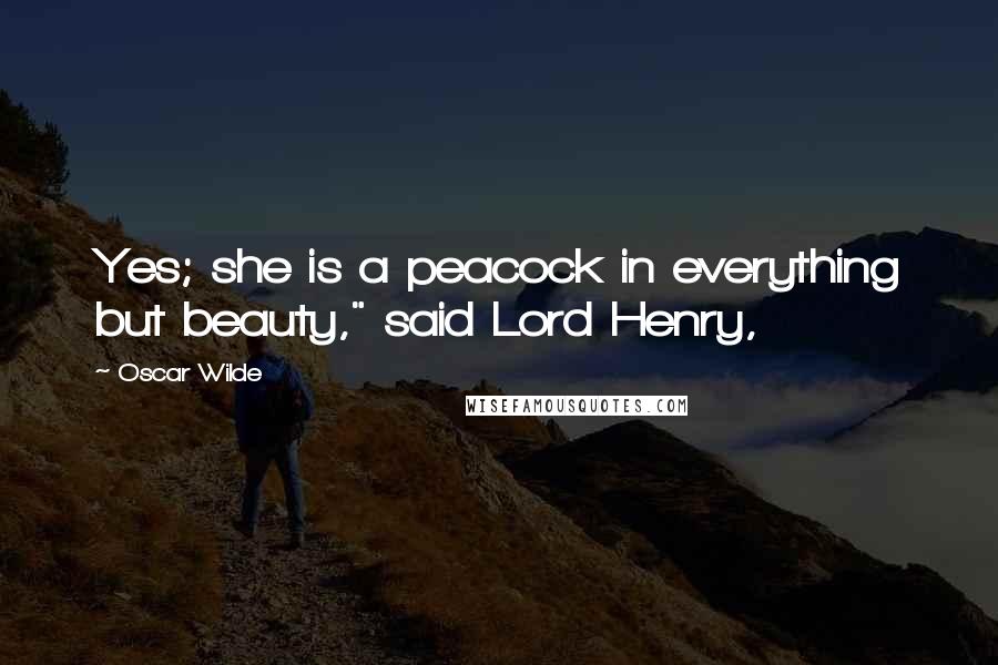 Oscar Wilde Quotes: Yes; she is a peacock in everything but beauty," said Lord Henry,
