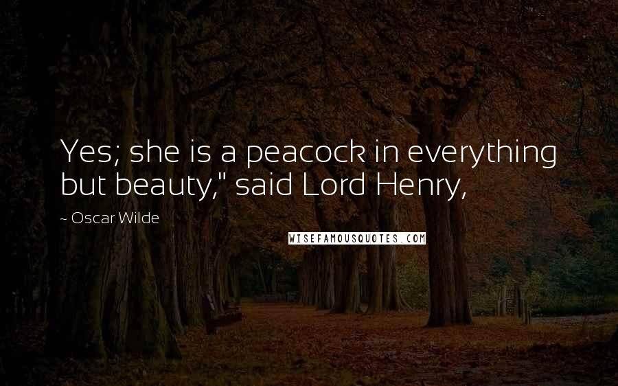 Oscar Wilde Quotes: Yes; she is a peacock in everything but beauty," said Lord Henry,