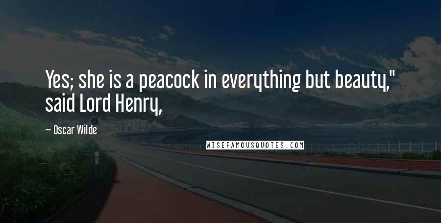 Oscar Wilde Quotes: Yes; she is a peacock in everything but beauty," said Lord Henry,