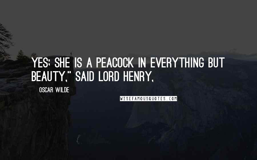 Oscar Wilde Quotes: Yes; she is a peacock in everything but beauty," said Lord Henry,