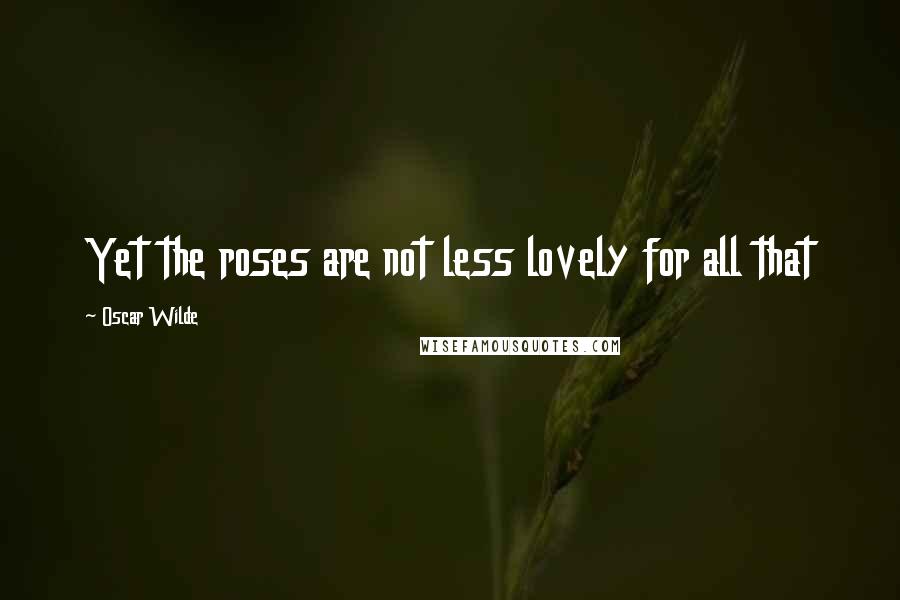 Oscar Wilde Quotes: Yet the roses are not less lovely for all that