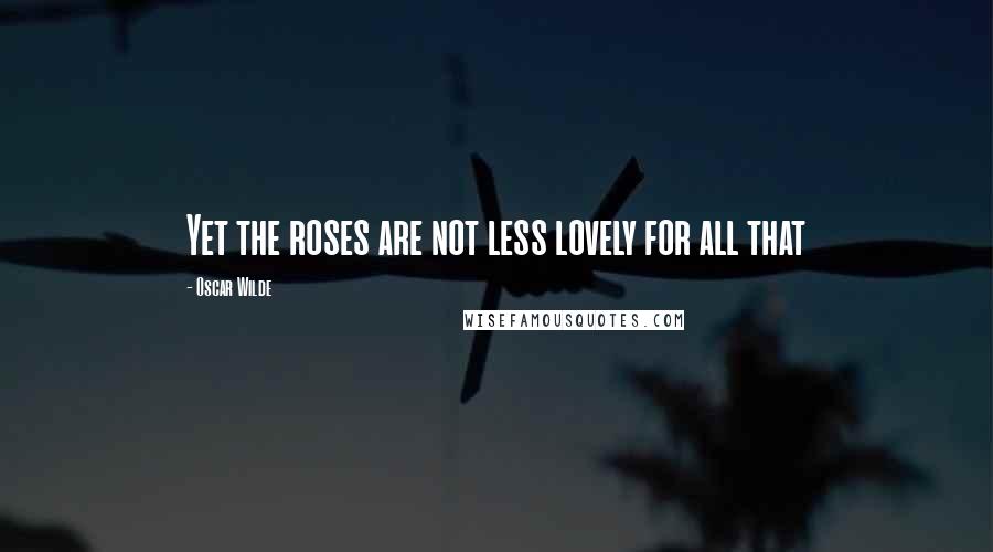 Oscar Wilde Quotes: Yet the roses are not less lovely for all that