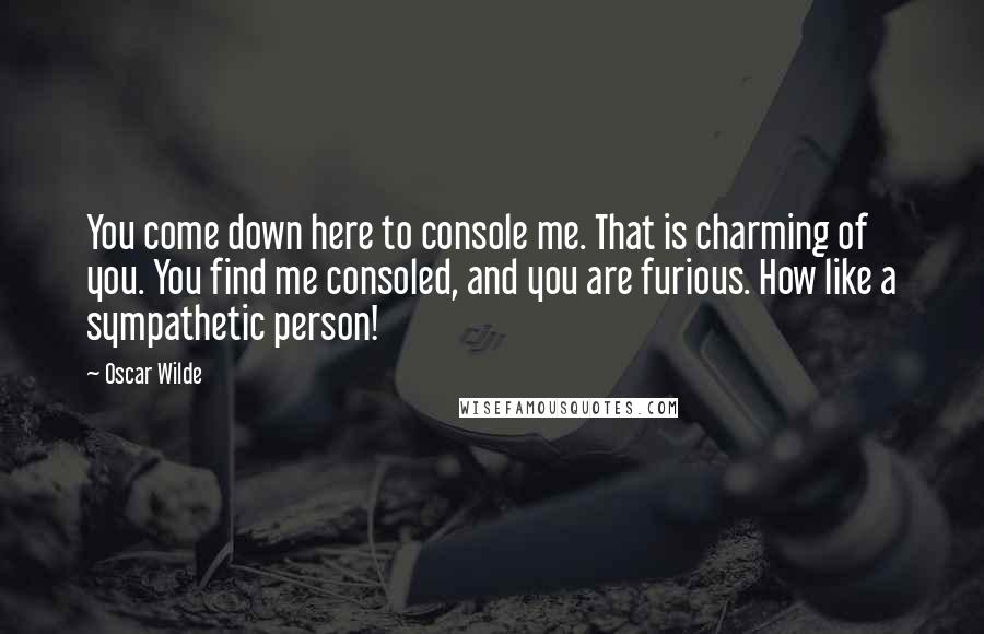 Oscar Wilde Quotes: You come down here to console me. That is charming of you. You find me consoled, and you are furious. How like a sympathetic person!