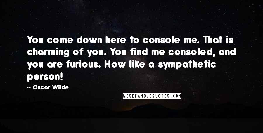 Oscar Wilde Quotes: You come down here to console me. That is charming of you. You find me consoled, and you are furious. How like a sympathetic person!