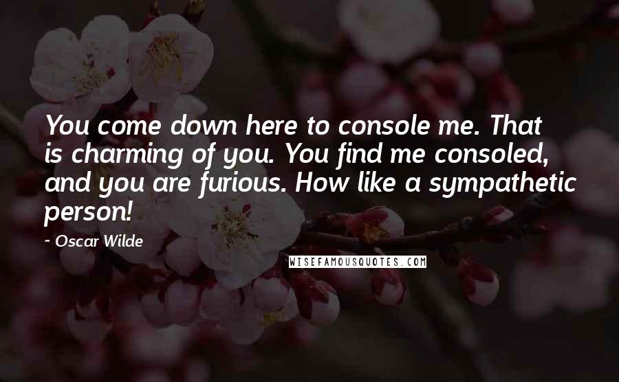 Oscar Wilde Quotes: You come down here to console me. That is charming of you. You find me consoled, and you are furious. How like a sympathetic person!