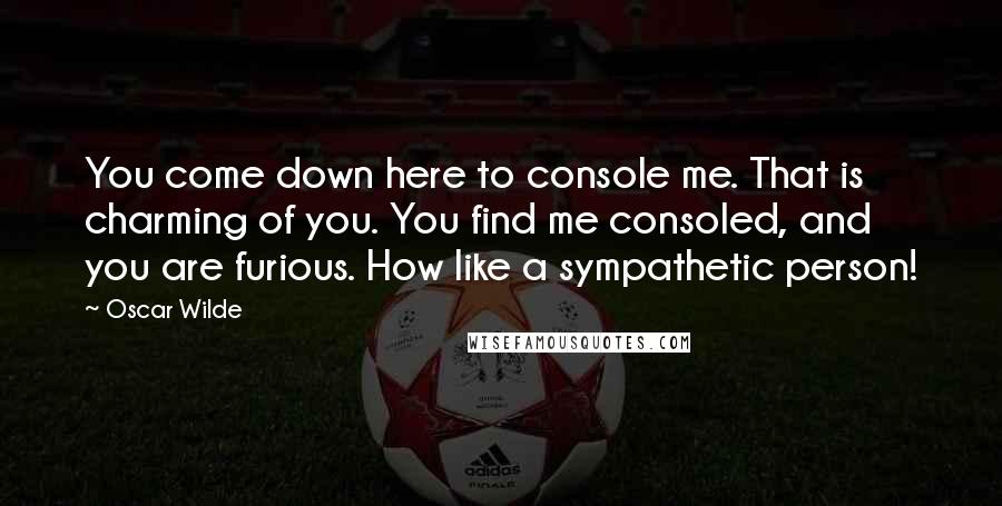 Oscar Wilde Quotes: You come down here to console me. That is charming of you. You find me consoled, and you are furious. How like a sympathetic person!