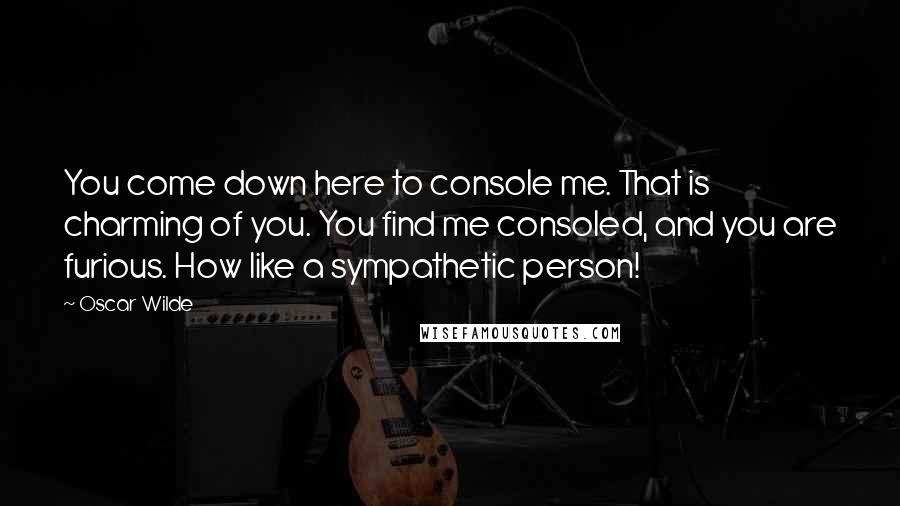 Oscar Wilde Quotes: You come down here to console me. That is charming of you. You find me consoled, and you are furious. How like a sympathetic person!