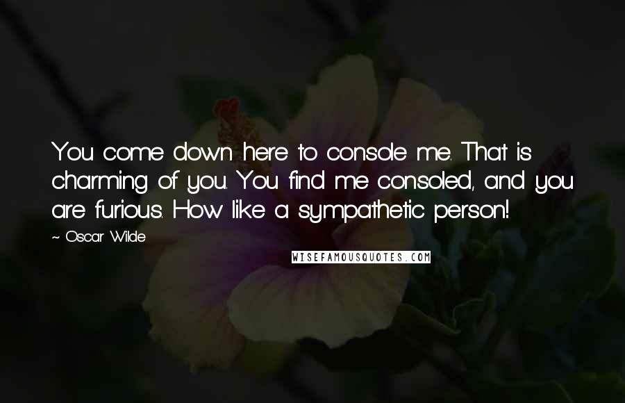 Oscar Wilde Quotes: You come down here to console me. That is charming of you. You find me consoled, and you are furious. How like a sympathetic person!