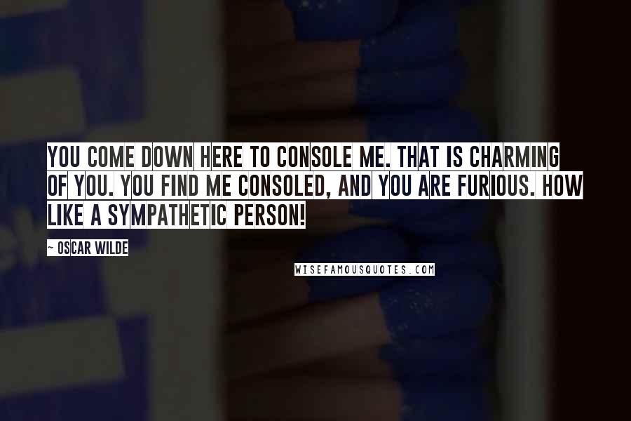 Oscar Wilde Quotes: You come down here to console me. That is charming of you. You find me consoled, and you are furious. How like a sympathetic person!