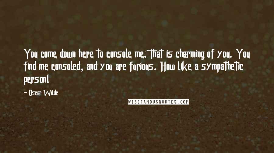 Oscar Wilde Quotes: You come down here to console me. That is charming of you. You find me consoled, and you are furious. How like a sympathetic person!