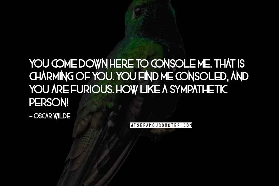 Oscar Wilde Quotes: You come down here to console me. That is charming of you. You find me consoled, and you are furious. How like a sympathetic person!