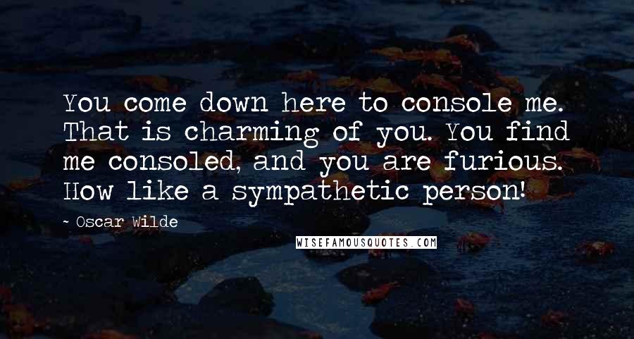 Oscar Wilde Quotes: You come down here to console me. That is charming of you. You find me consoled, and you are furious. How like a sympathetic person!