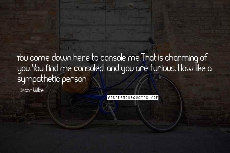 Oscar Wilde Quotes: You come down here to console me. That is charming of you. You find me consoled, and you are furious. How like a sympathetic person!