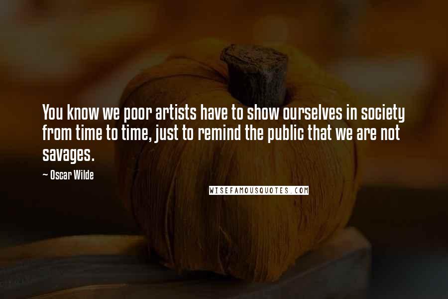 Oscar Wilde Quotes: You know we poor artists have to show ourselves in society from time to time, just to remind the public that we are not savages.