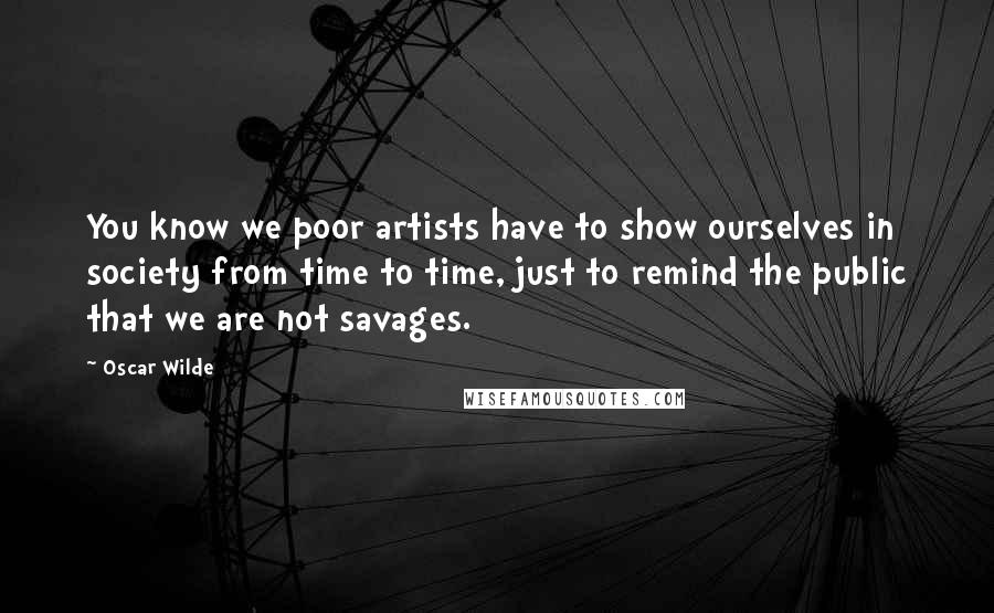Oscar Wilde Quotes: You know we poor artists have to show ourselves in society from time to time, just to remind the public that we are not savages.