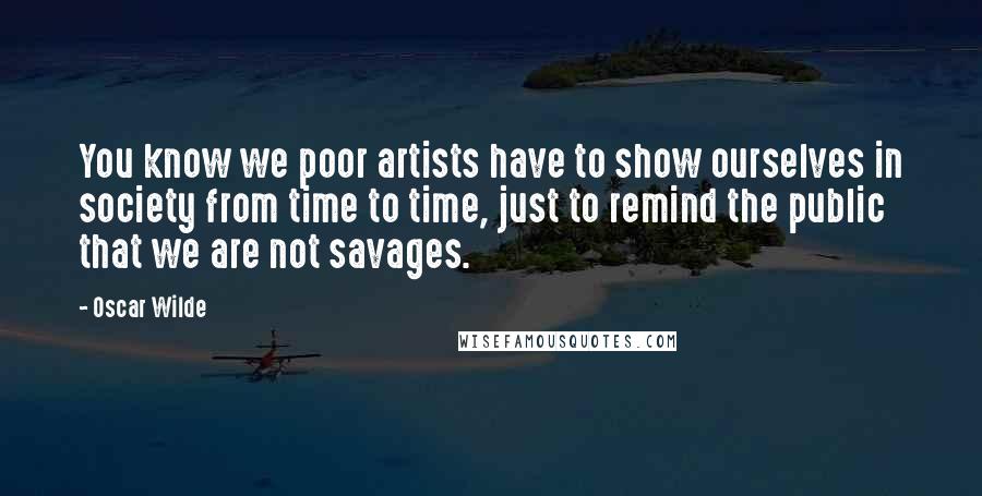 Oscar Wilde Quotes: You know we poor artists have to show ourselves in society from time to time, just to remind the public that we are not savages.