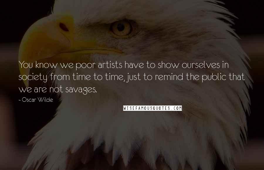 Oscar Wilde Quotes: You know we poor artists have to show ourselves in society from time to time, just to remind the public that we are not savages.